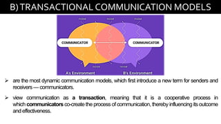 B)TRANSACTIONAL COMMUNICATION MODELS
➢ are the most dynamic communication models, which first introduce a new term for senders and
receivers — communicators.
➢ view communication as a transaction, meaning that it is a cooperative process in
which communicators co-create the process of communication, thereby influencing its outcome
and effectiveness.
 