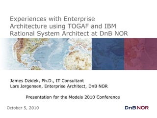 Experiences with Enterprise Architecture using TOGAF and IBM Rational System Architect at DnB NOR James Dzidek, Ph.D., IT Consultant Lars Jørgensen, Enterprise Architect, DnB NOR 	Presentation for the Models 2010 Conference October 5, 2010 