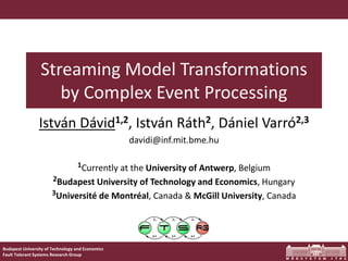 Budapest University of Technology and Economics 
Fault Tolerant Systems Research Group 
Streaming Model Transformationsby Complex Event Processing 
IstvánDávid1,2, IstvánRáth2, DánielVarró2,3 
davidi@inf.mit.bme.hu 
1Currently at the University of Antwerp, Belgium 
2Budapest University of Technology and Economics, Hungary 
3Université de Montréal, Canada & McGill University, Canada  