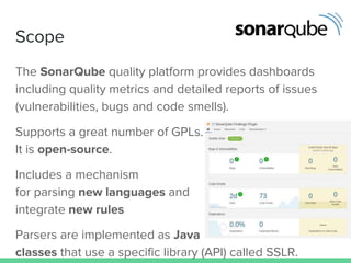 Scope
The SonarQube quality platform provides dashboards
including quality metrics and detailed reports of issues
(vulnerabilities, bugs and code smells).
Supports a great number of GPLs.
It is open-source.
Includes a mechanism
for parsing new languages and
integrate new rules
Parsers are implemented as Java
classes that use a specific library (API) called SSLR.
 