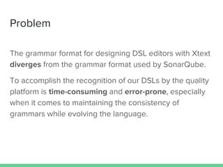 Problem
The grammar format for designing DSL editors with Xtext
diverges from the grammar format used by SonarQube.
To accomplish the recognition of our DSLs by the quality
platform is time-consuming and error-prone, especially
when it comes to maintaining the consistency of
grammars while evolving the language.
 