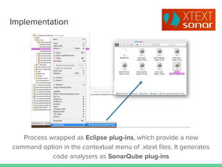 Implementation
Process wrapped as Eclipse plug-ins, which provide a new
command option in the contextual menu of .xtext files. It generates
code analysers as SonarQube plug-ins
 