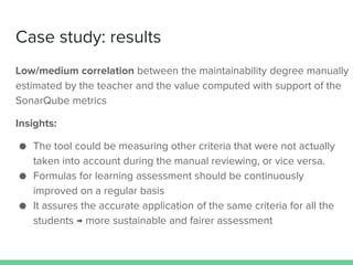 Case study: results
Low/medium correlation between the maintainability degree manually
estimated by the teacher and the value computed with support of the
SonarQube metrics
Insights:
● The tool could be measuring other criteria that were not actually
taken into account during the manual reviewing, or vice versa.
● Formulas for learning assessment should be continuously
improved on a regular basis
● It assures the accurate application of the same criteria for all the
students → more sustainable and fairer assessment
 