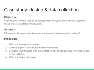 Case study: design & data collection
Objective:
Checking if automatic metrics computation for analysing the quality of Lilypond
music sheets is suitable for musicians
Settings:
20 musicians (researchers, teachers, musicologist, postgraduate students).
Procedure:
1. Fill in a pretest questionnaire
2. Analyse a given sheet music with the naked eye
3. Compare their findings with the syntactic error or bad practice warnings issued
by SonarQube.
4. Fill in a final questionnaire
 