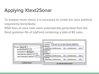 Applying Xtext2Sonar
To analyse music sheet, it is necessary to create the Java artefacts
required by SonarQube.
1050 lines of Java code were automatically generated from the
Xtext grammar file of LilyPond containing a total of 82 rules.
 