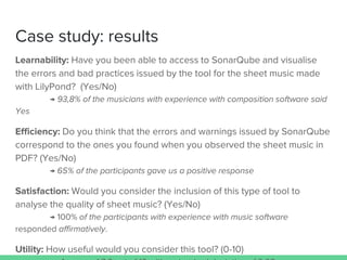 Case study: results
Learnability: Have you been able to access to SonarQube and visualise
the errors and bad practices issued by the tool for the sheet music made
with LilyPond? (Yes/No)
→ 93,8% of the musicians with experience with composition software said
Yes
Efficiency: Do you think that the errors and warnings issued by SonarQube
correspond to the ones you found when you observed the sheet music in
PDF? (Yes/No)
→ 65% of the participants gave us a positive response
Satisfaction: Would you consider the inclusion of this type of tool to
analyse the quality of sheet music? (Yes/No)
→ 100% of the participants with experience with music software
responded affirmatively.
Utility: How useful would you consider this tool? (0-10)
 