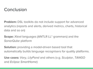 Conclusion
Problem: DSL toolkits do not include support for advanced
analytics (reports and alerts, derived metrics, charts, historical
data and so on)
Scope: Xtext languages (ANTLR LL* grammars) and the
SonarQube platform
Solution: providing a model-driven based tool that
automatically builds language recognisers for quality platforms.
Use cases: Vary, LilyPond and others (v.g. Sculptor, TANGO
and Eclipse SmartHome)
 