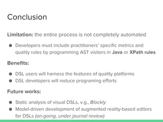 Conclusion
Limitation: the entire process is not completely automated
● Developers must include practitioners’ specific metrics and
quality rules by programming AST visitors in Java or XPath rules
Benefits:
● DSL users will harness the features of quality platforms
● DSL developers will reduce programing efforts
Future works:
● Static analysis of visual DSLs, v.g., Blockly
● Model-driven development of augmented reality-based editors
for DSLs (on-going, under journal review)
 