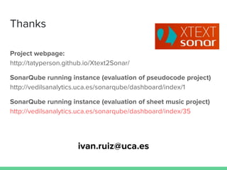 Thanks
Project webpage:
http://tatyperson.github.io/Xtext2Sonar/
SonarQube running instance (evaluation of pseudocode project)
http://vedilsanalytics.uca.es/sonarqube/dashboard/index/1
SonarQube running instance (evaluation of sheet music project)
http://vedilsanalytics.uca.es/sonarqube/dashboard/index/35
ivan.ruiz@uca.es
 