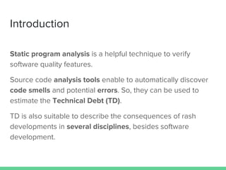 Introduction
Static program analysis is a helpful technique to verify
software quality features.
Source code analysis tools enable to automatically discover
code smells and potential errors. So, they can be used to
estimate the Technical Debt (TD).
TD is also suitable to describe the consequences of rash
developments in several disciplines, besides software
development.
 