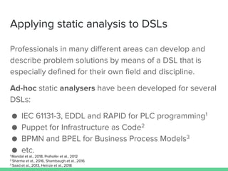 Applying static analysis to DSLs
Professionals in many different areas can develop and
describe problem solutions by means of a DSL that is
especially defined for their own field and discipline.
Ad-hoc static analysers have been developed for several
DSLs:
● IEC 61131-3, EDDL and RAPID for PLC programming1
● Puppet for Infrastructure as Code2
● BPMN and BPEL for Business Process Models3
● etc.1 Mandal et al., 2018, Prähofer et al., 2012
2 Sharma et al., 2016, Shambaugh et al., 2016
3 Saad et al., 2013, Heinze et al., 2018
 