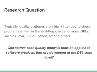 Research Question
Typically, quality platforms are initially intended to check
programs written in General-Purpose Languages (GPLs),
such as Java, C++ or Python, among others...
Can source code quality analysis tools be applied to
software artefacts that are developed at the DSL code
level?
 
