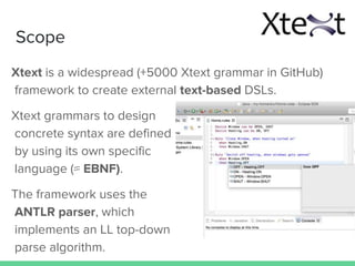 Scope
Xtext is a widespread (+5000 Xtext grammar in GitHub)
framework to create external text-based DSLs.
Xtext grammars to design
concrete syntax are defined
by using its own specific
language (≈ EBNF).
The framework uses the
ANTLR parser, which
implements an LL top-down
parse algorithm.
 