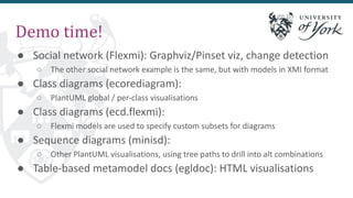 Demo time!
● Social network (Flexmi): Graphviz/Pinset viz, change detection
○ The other social network example is the same, but with models in XMI format
● Class diagrams (ecorediagram):
○ PlantUML global / per-class visualisations
● Class diagrams (ecd.flexmi):
○ Flexmi models are used to specify custom subsets for diagrams
● Sequence diagrams (minisd):
○ Other PlantUML visualisations, using tree paths to drill into alt combinations
● Table-based metamodel docs (egldoc): HTML visualisations
 