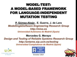 WODEL-TEST:
A MODEL-BASED FRAMEWORK
FOR LANGUAGE-INDEPENDENT
MUTATION TESTING
P. Gómez-Abajo , E. Guerra, J. de Lara
Modelling&Software Engineering Research Group
http://miso.es
Universidad Autónoma de Madrid (Spain)
October 2021
Mercedes G. Merayo
Design and Testing of Reliable Systems Research Group
http://antares.sip.ucm.es/testing
Universidad Complutense de Madrid (Spain)
 