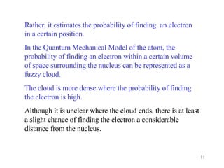 Rather, it estimates the probability of finding  an electron in a certain position.  In the Quantum Mechanical Model of the atom, the probability of finding an electron within a certain volume of space surrounding the nucleus can be represented as a fuzzy cloud.  The cloud is more dense where the probability of finding the electron is high.   Although it is unclear where the cloud ends, there is at least a slight chance of finding the electron a considerable distance from the nucleus. 