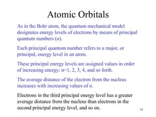 Atomic Orbitals As in the Bohr atom, the quantum mechanical model designates energy levels of electrons by means of principal quantum numbers ( n ). Each principal quantum number refers to a major, or principal, energy level in an atom.  These principal energy levels are assigned values in order of increasing energy: n=1, 2, 3, 4, and so forth.  The average distance of the electron from the nucleus increases with increasing values of  n .   Electrons in the third principal energy level has a greater average distance from the nucleus than electrons in the second principal energy level, and so on. 