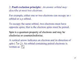 2.  Pauli exclusion principle:  An atomic orbital may describe at most two electrons.   For example, either one or two electrons can occupy an  s  orbital or a  p  orbital.  To occupy the same orbital, two electrons must have opposite spins; that is the electron spins must be paired.   Spin is a quantum property of electrons and may be clockwise or counterclockwise. A vertical arrow indicates an electron and its direction of spin (  or  ). An orbital containing paired electrons is written as  . 
