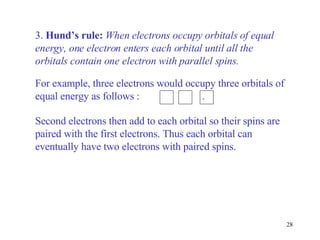 3.  Hund’s rule:   When electrons occupy orbitals of equal energy, one electron enters each orbital until all the orbitals contain one electron with parallel spins.  Second electrons then add to each orbital so their spins are paired with the first electrons. Thus each orbital can eventually have two electrons with paired spins. For example, three electrons would occupy three orbitals of equal energy as follows :  . 