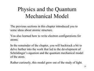 Physics and the Quantum Mechanical Model The previous sections in this chapter introduced you to some ideas about atomic structure. You also learned how to write electron configurations for atoms.  In the remainder of the chapter, you will backtrack a bit to delve further into the work that led to the development of Schrödinger’s equation and the quantum mechanical model of the atom. Rather curiously, this model grew out of the study of light. 