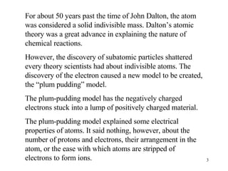 For about 50 years past the time of John Dalton, the atom was considered a solid indivisible mass. Dalton’s atomic theory was a great advance in explaining the nature of chemical reactions.  However, the discovery of subatomic particles shattered every theory scientists had about indivisible atoms. The discovery of the electron caused a new model to be created, the “plum pudding” model. The plum-pudding model has the negatively charged electrons stuck into a lump of positively charged material. The plum-pudding model explained some electrical properties of atoms. It said nothing, however, about the number of protons and electrons, their arrangement in the atom, or the ease with which atoms are stripped of electrons to form ions. 