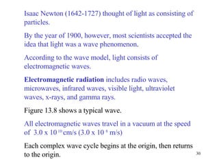Isaac Newton (1642-1727) thought of light as consisting of particles. By the year of 1900, however, most scientists accepted the idea that light was a wave phenomenon .  According to the wave model, light consists of electromagnetic waves. Electromagnetic radiation  includes radio waves, microwaves, infrared waves, visible light, ultraviolet waves, x-rays, and gamma rays.   Figure 13.8 shows a typical wave.  All electromagnetic waves travel in a vacuum at the speed of  3.0 x 10  10  cm/s (3.0 x 10  8  m/s) Each complex wave cycle begins at the origin, then returns to the origin. 