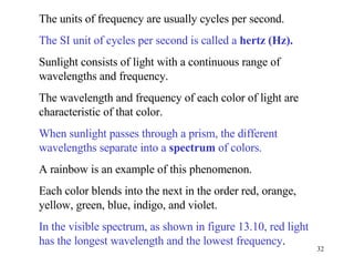 The units of frequency are usually cycles per second.  The SI unit of cycles per second is called a  hertz (Hz).   Sunlight consists of light with a continuous range of wavelengths and frequency.  The wavelength and frequency of each color of light are characteristic of that color. When sunlight passes through a prism, the different wavelengths separate into a  spectrum  of colors.  A rainbow is an example of this phenomenon. Each color blends into the next in the order red, orange, yellow, green, blue, indigo, and violet. In the visible spectrum, as shown in figure 13.10, red light has the longest wavelength and the lowest frequency . 