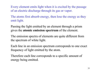 Every element emits light when it is excited by the passage of an electric discharge through its gas or vapor. The atoms first absorb energy, then lose the energy as they emit light.   Passing the light emitted by an element through a prism gives the  atomic emission spectrum  of the element. The emission spectra of elements are quite different from the spectrum of white light. Each line in an emission spectrum corresponds to one exact frequency of light emitted by the atom. Therefore each line corresponds to a specific amount of energy being emitted. 