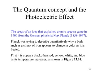 The Quantum concept and the Photoelectric Effect The seeds of an idea that explained atomic spectra came in 1900 from the German physicist Max Planck (1858-1947). Planck was trying to describe quantitatively why a body such as a chunk of iron appears to change in color as it is heated. First it is appears black, then red, yellow, white, and blue as its temperature increases, as shown in  Figure 13.14.  