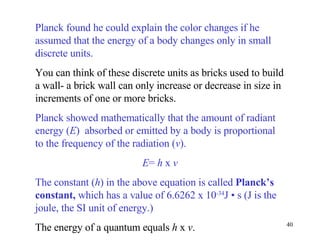 Planck found he could explain the color changes if he assumed that the energy of a body changes only in small discrete units.  You can think of these discrete units as bricks used to build a wall- a brick wall can only increase or decrease in size in increments of one or more bricks. Planck showed mathematically that the amount of radiant energy ( E )  absorbed or emitted by a body is proportional to the frequency of the radiation ( v ). E =  h  x  v The constant ( h ) in the above equation is called  Planck’s constant,  which has a value of 6.6262 x 10 -34 J  •  s (J is the joule, the SI unit of energy.) The energy of a quantum equals  h  x  v .  