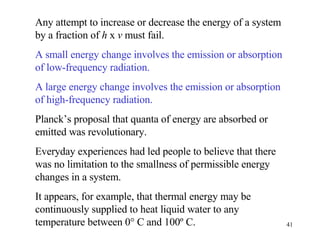 Any attempt to increase or decrease the energy of a system by a fraction of  h  x  v  must fail.  A small energy change involves the emission or absorption of low-frequency radiation. A large energy change involves the emission or absorption of high-frequency radiation. Planck’s proposal that quanta of energy are absorbed or emitted was revolutionary.  Everyday experiences had led people to believe that there was no limitation to the smallness of permissible energy changes in a system. It appears, for example, that thermal energy may be continuously supplied to heat liquid water to any temperature between 0° C and 100º C. 