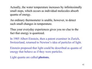 Actually, the water temperature increases by infinitesimally small steps, which occurs as individual molecules absorb quanta of energy. An ordinary thermometer is unable, however, to detect such small changes in temperature. Thus your everyday experiences gives you no clue to the fact that energy is quantized. In 1905 Albert Einstein, then a patent examiner in Zurich, Switzerland, returned to Newton’s idea of particles of light. Einstein proposed that light could be described as quanta of energy that behave as if they were particles. Light quanta are called  photons.   