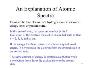 An Explanation of Atomic Spectra Consider the lone electron of a hydrogen atom in its lowest energy level, or  ground state . In the ground state, the quantum number ( n ) is 1.  Excitation of the electron raises it to an excited state so that  n  = 2, 3, 4, and so on.  If the energy levels are quantized, it takes a quantum of energy ( h  x  v ) to raise the electron from the ground state to an excited state.  The same amount of energy is emitted as a photon when the electron drops from the excited state to the ground state. 