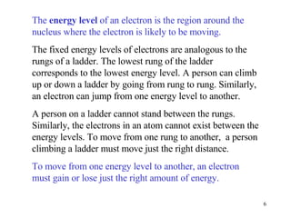 The  energy level  of an electron is the region around the nucleus where the electron is likely to be moving. The fixed energy levels of electrons are analogous to the rungs of a ladder. The lowest rung of the ladder corresponds to the lowest energy level. A person can climb up or down a ladder by going from rung to rung. Similarly, an electron can jump from one energy level to another.  A person on a ladder cannot stand between the rungs. Similarly, the electrons in an atom cannot exist between the energy levels. To move from one rung to another,  a person climbing a ladder must move just the right distance.  To move from one energy level to another, an electron must gain or lose just the right amount of energy. 