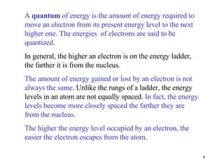 A  quantum  of energy is the amount of energy required to move an electron from its present energy level to the next higher one. The energies  of electrons are said to be quantized. In general, the higher an electron is on the energy ladder, the farther it is from the nucleus. The amount of energy gained or lost by an electron is not always the same . Unlike the rungs of a ladder, the energy levels in an atom are not equally spaced.  In fact, the energy levels become more closely spaced the farther they are from the nucleus. The higher the energy level occupied by an electron, the easier the electron escapes from the atom . 