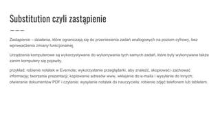 Substitution czyli zastąpienie
Zastąpienie – działania, które ograniczają się do przeniesienia zadań analogowych na poziom cyfrowy, bez
wprowadzenia zmiany funkcjonalnej.
Urządzenia komputerowe są wykorzystywane do wykonywania tych samych zadań, które były wykonywane także
zanim komputery się pojawiły.
przykład: robienie notatek w Evernote; wykorzystanie przeglądarki, aby znaleźć, skopiować i zachować
informację; tworzenie prezentacji; kopiowanie adresów www, wklejanie do e-maila i wysyłanie do innych;
otwieranie dokumentów PDF i czytanie; wysyłanie notatek do nauczyciela; robienie zdjęć telefonem lub tabletem.
 