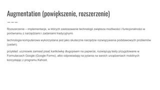 Augmentation (powiększenie, rozszerzenie)
Rozszerzenie – implementacje, w których zastosowanie technologii zwiększa możliwości i funkcjonalności w
porównaniu z narzędziami i zadaniami tradycyjnymi.
technologia komputerowa wykorzystana jest jako skuteczne narzędzie rozwiązywania podstawowych problemów
(zadań).
przykład: uczniowie zamiast pisać kartkówkę długopisem na papierze, rozwiązują testy przygotowane w
Formularzach Google (Google Forms), albo odpowiadają na pytania na swoich urządzeniach mobilnych
korzystając z programu Kahoot.
 