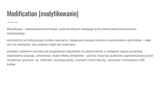 Modification (modyfikowanie)
Modyfikacja – zastosowania technologii, podczas których następuje duża zmiana jakościowa procesu
edukacyjnego.
odchodzimy od tradycyjnego modelu nauczania, następuje znacząca zmiana w wykorzystaniu technologii – staje
się ona niezbędna, aby zadanie mogło być wykonane.
przykład: zadaniem uczniów jest przygotować wypowiedź na zadany temat, a następnie nagrać ją kamerą,
odpowiednio przyciąć, zmontować, dodać efekty dźwiękowe – później może być publicznie zaprezentowana przed
określonym gremium, np. rodzicami, dyrekcją szkoły, uczniami innych klas itp., tworzenie i korzystanie z QR
kodów
 