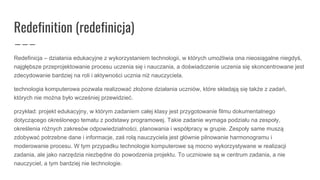 Redefinition (redefinicja)
Redefinicja – działania edukacyjne z wykorzystaniem technologii, w których umożliwia ona nieosiągalne niegdyś,
najgłębsze przeprojektowanie procesu uczenia się i nauczania, a doświadczenie uczenia się skoncentrowane jest
zdecydowanie bardziej na roli i aktywności ucznia niż nauczyciela.
technologia komputerowa pozwala realizować złożone działania uczniów, które składają się także z zadań,
których nie można było wcześniej przewidzieć.
przykład: projekt edukacyjny, w którym zadaniem całej klasy jest przygotowanie filmu dokumentalnego
dotyczącego określonego tematu z podstawy programowej. Takie zadanie wymaga podziału na zespoły,
określenia różnych zakresów odpowiedzialności, planowania i współpracy w grupie. Zespoły same muszą
zdobywać potrzebne dane i informacje, zaś rolą nauczyciela jest głównie pilnowanie harmonogramu i
moderowanie procesu. W tym przypadku technologie komputerowe są mocno wykorzystywane w realizacji
zadania, ale jako narzędzia niezbędne do powodzenia projektu. To uczniowie są w centrum zadania, a nie
nauczyciel, a tym bardziej nie technologie.
 
