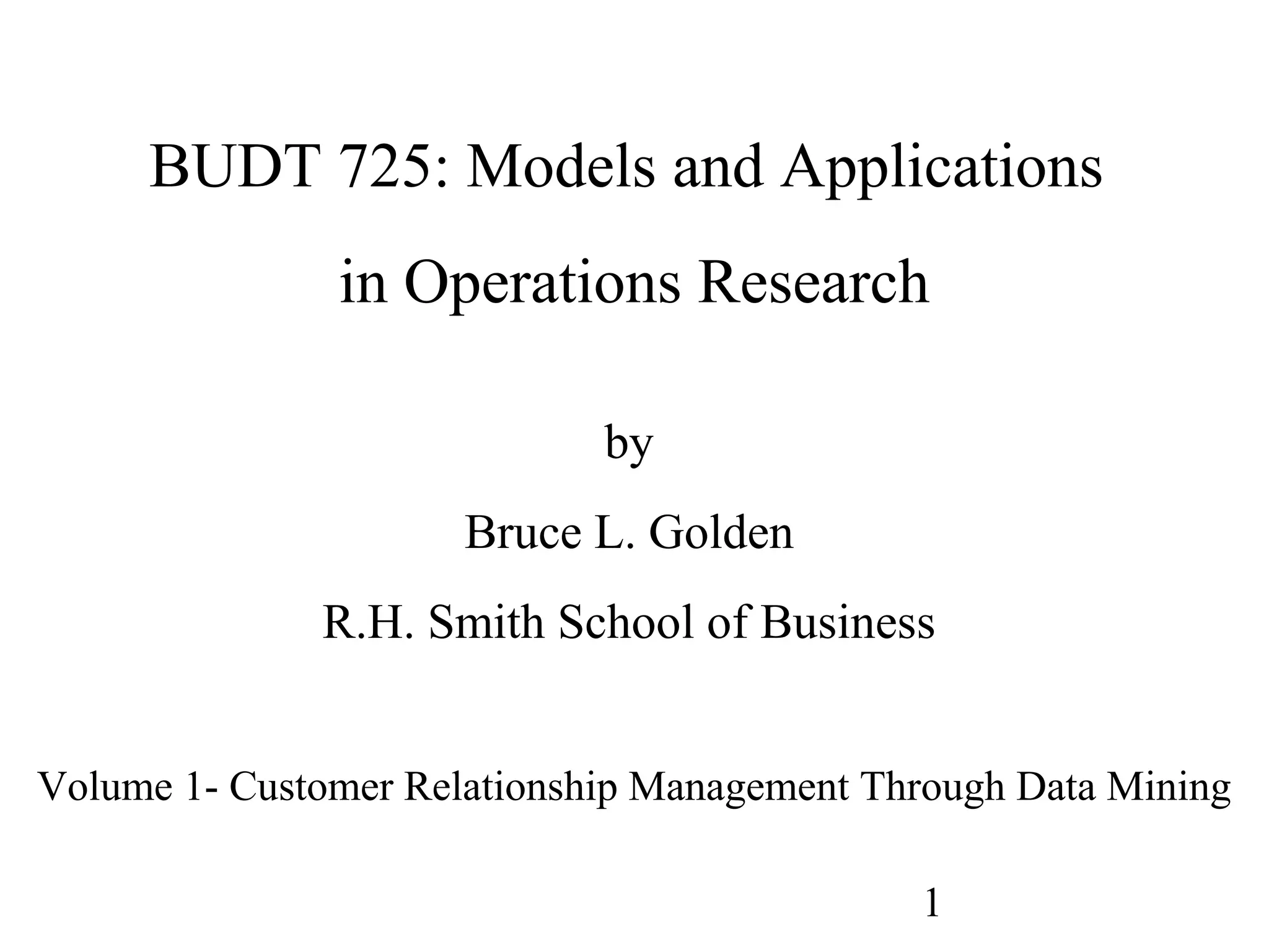1
BUDT 725: Models and Applications
in Operations Research
by
Bruce L. Golden
R.H. Smith School of Business
Volume 1- Customer Relationship Management Through Data Mining
 