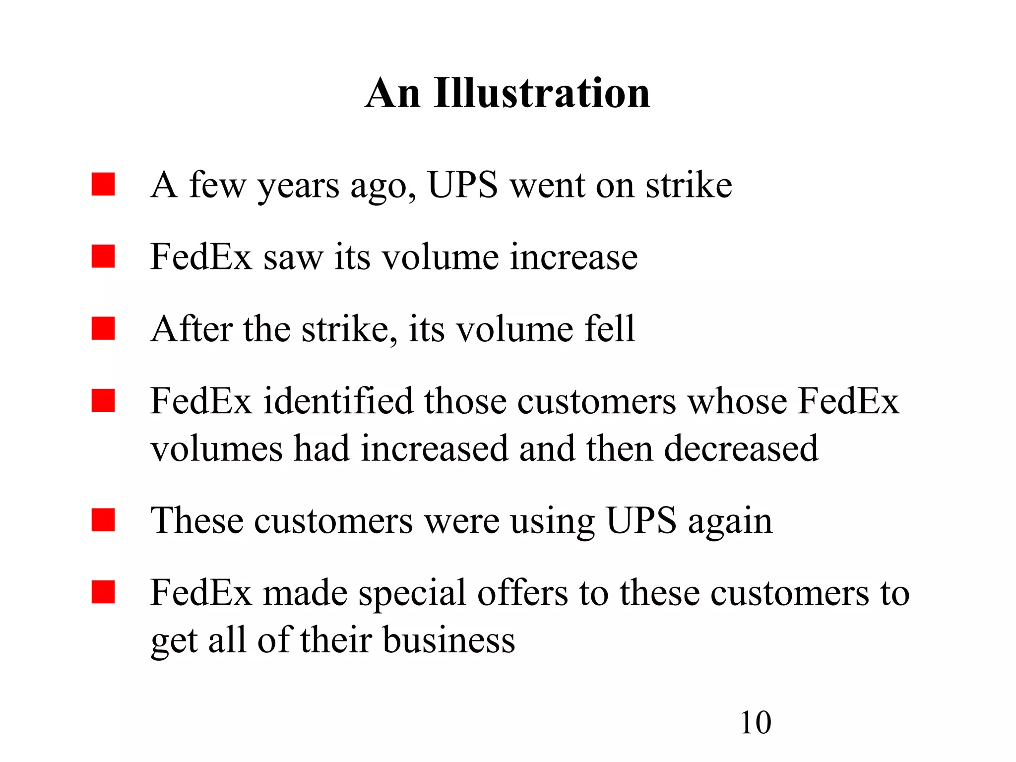 10
An Illustration
A few years ago, UPS went on strike
FedEx saw its volume increase
After the strike, its volume fell
FedEx identified those customers whose FedEx
volumes had increased and then decreased
These customers were using UPS again
FedEx made special offers to these customers to
get all of their business
 