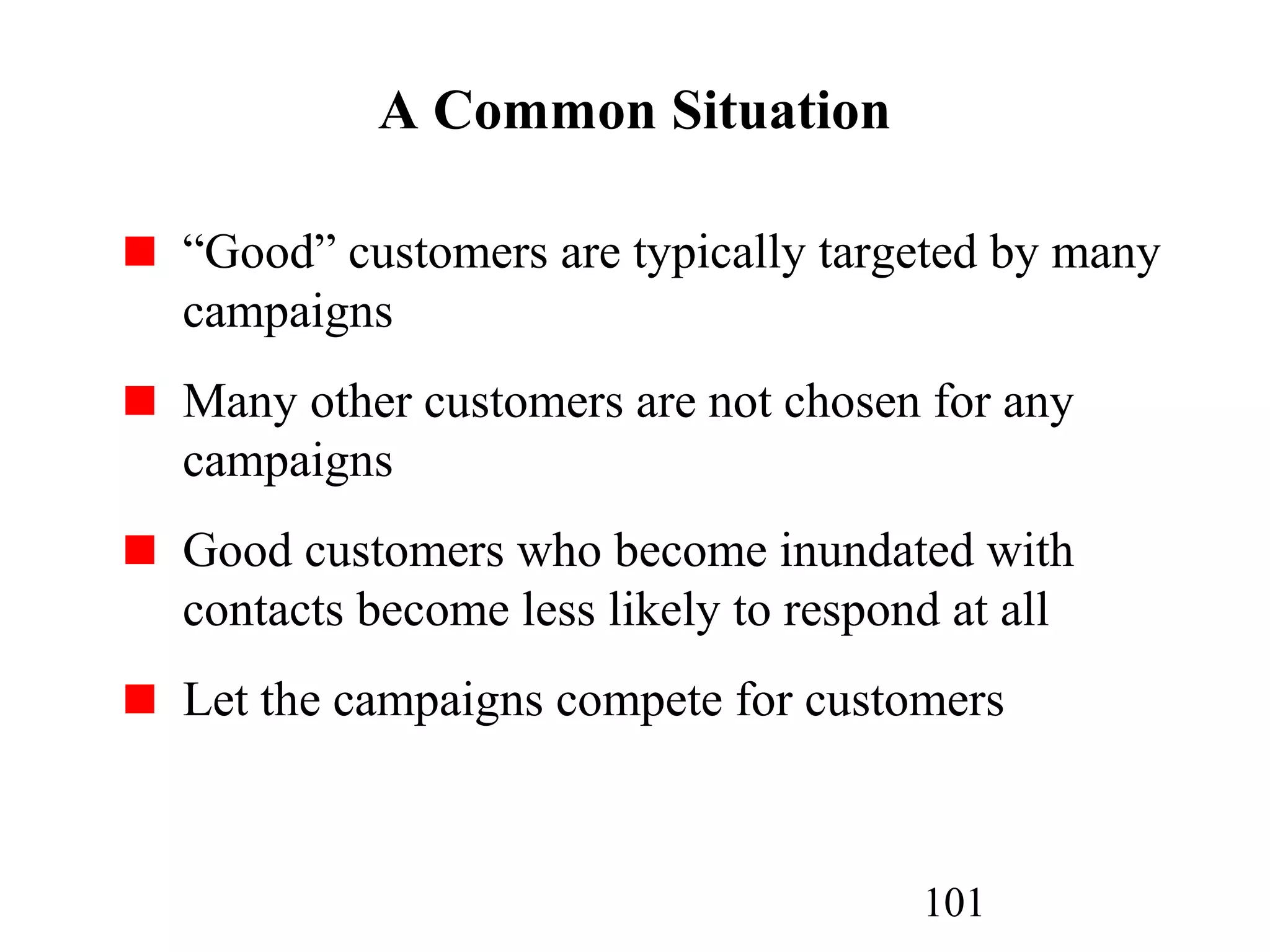 101
A Common Situation
“Good” customers are typically targeted by many
campaigns
Many other customers are not chosen for any
campaigns
Good customers who become inundated with
contacts become less likely to respond at all
Let the campaigns compete for customers
 
