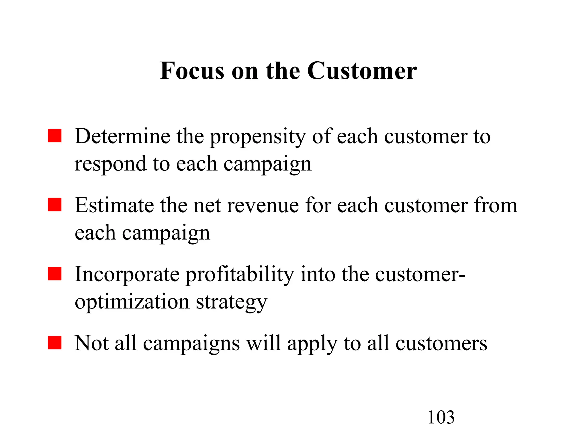 103
Focus on the Customer
Determine the propensity of each customer to
respond to each campaign
Estimate the net revenue for each customer from
each campaign
Incorporate profitability into the customer-
optimization strategy
Not all campaigns will apply to all customers
 