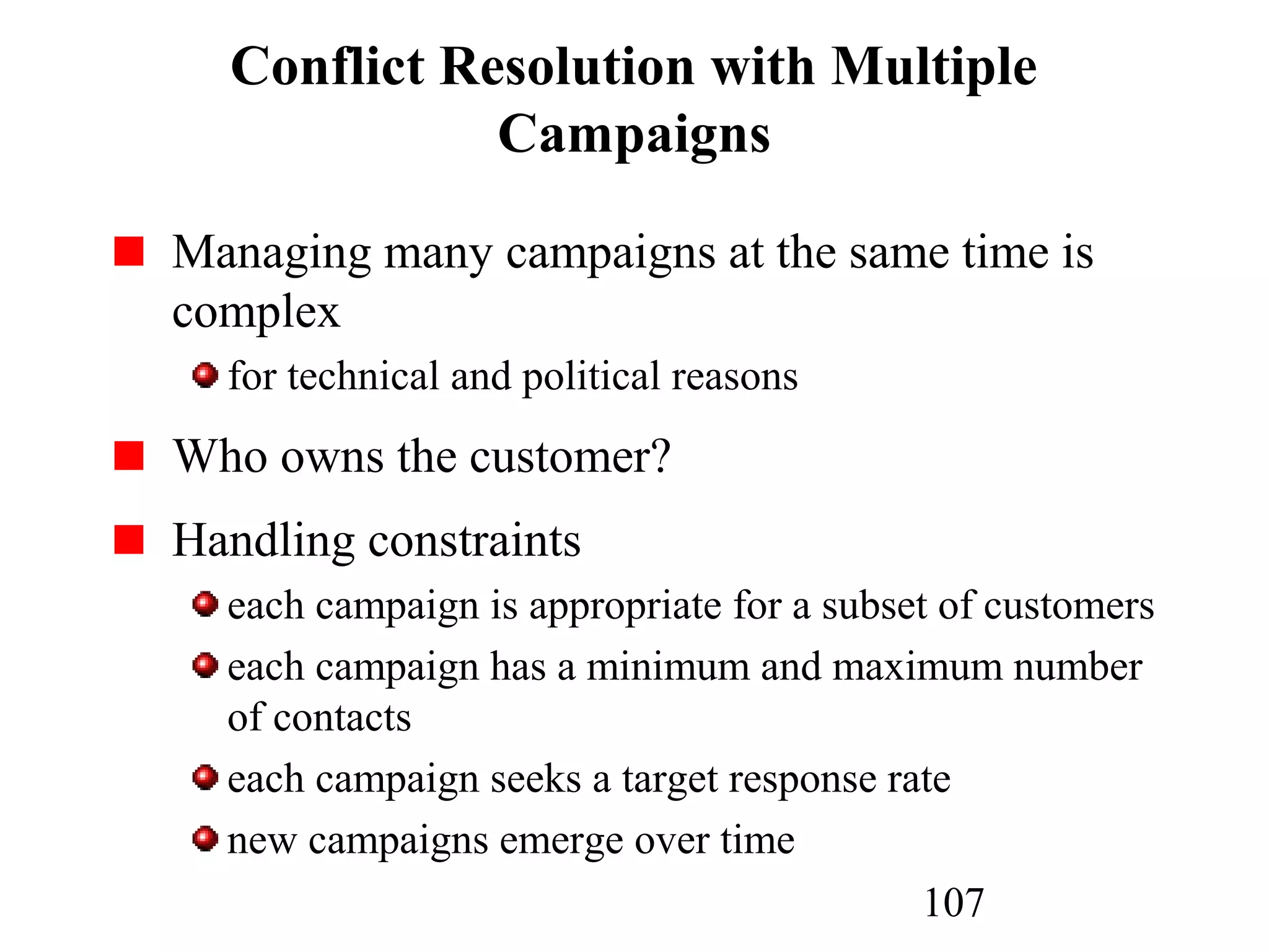 107
Conflict Resolution with Multiple
Campaigns
Managing many campaigns at the same time is
complex
for technical and political reasons
Who owns the customer?
Handling constraints
each campaign is appropriate for a subset of customers
each campaign has a minimum and maximum number
of contacts
each campaign seeks a target response rate
new campaigns emerge over time
 