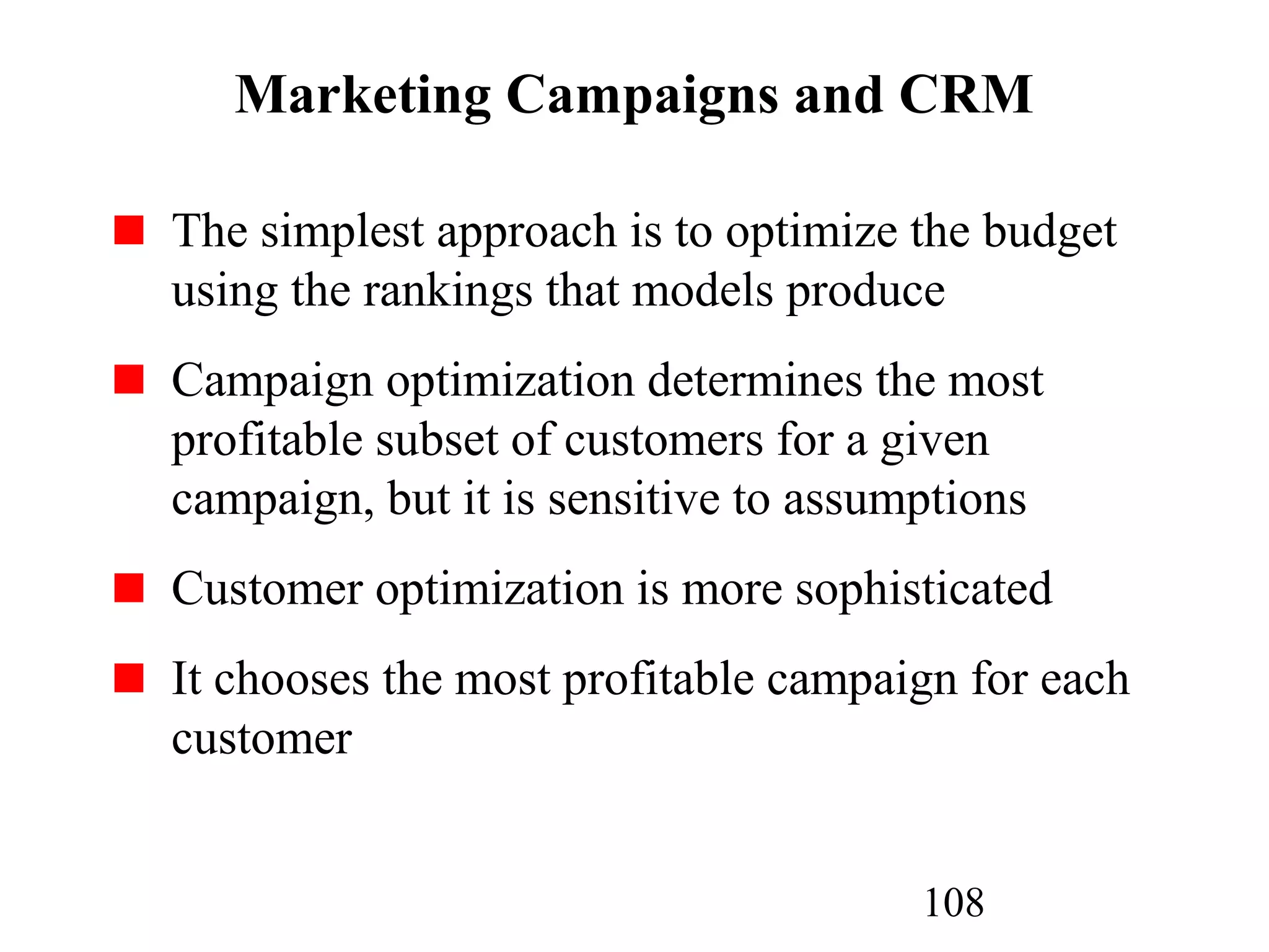 108
Marketing Campaigns and CRM
The simplest approach is to optimize the budget
using the rankings that models produce
Campaign optimization determines the most
profitable subset of customers for a given
campaign, but it is sensitive to assumptions
Customer optimization is more sophisticated
It chooses the most profitable campaign for each
customer
 