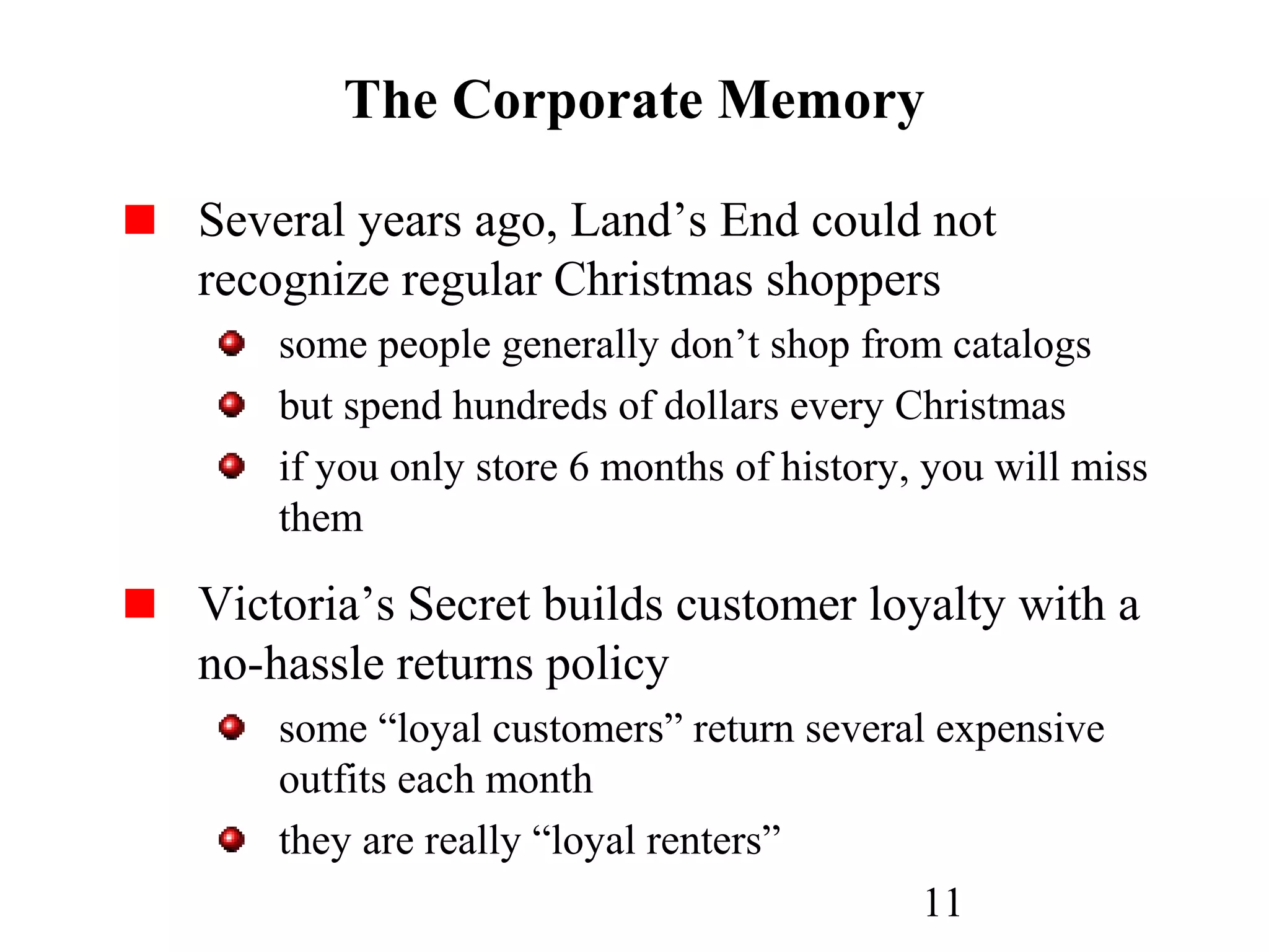 11
The Corporate Memory
Several years ago, Land’s End could not
recognize regular Christmas shoppers
some people generally don’t shop from catalogs
but spend hundreds of dollars every Christmas
if you only store 6 months of history, you will miss
them
Victoria’s Secret builds customer loyalty with a
no-hassle returns policy
some “loyal customers” return several expensive
outfits each month
they are really “loyal renters”
 
