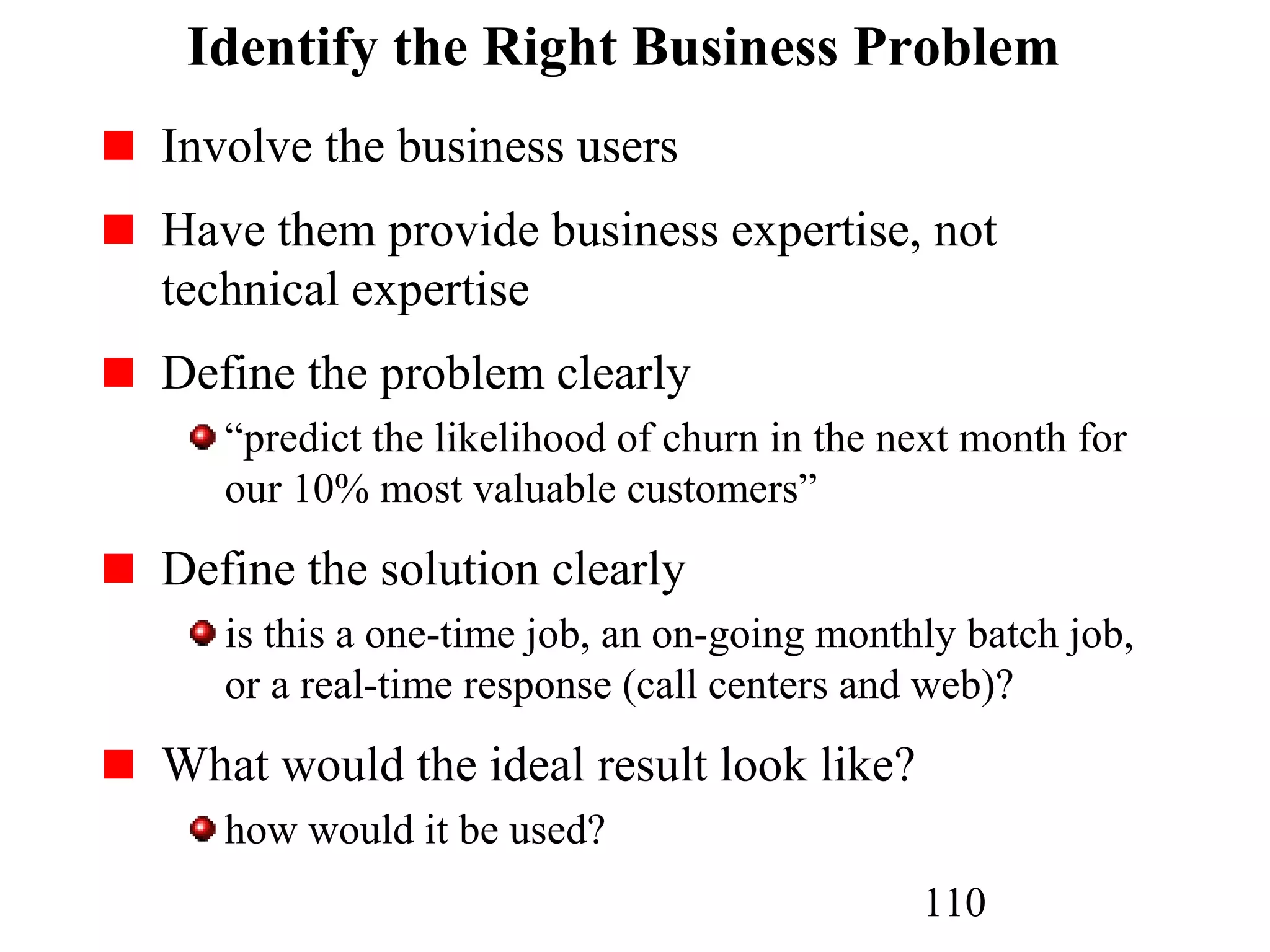 110
Identify the Right Business Problem
Involve the business users
Have them provide business expertise, not
technical expertise
Define the problem clearly
“predict the likelihood of churn in the next month for
our 10% most valuable customers”
Define the solution clearly
is this a one-time job, an on-going monthly batch job,
or a real-time response (call centers and web)?
What would the ideal result look like?
how would it be used?
 