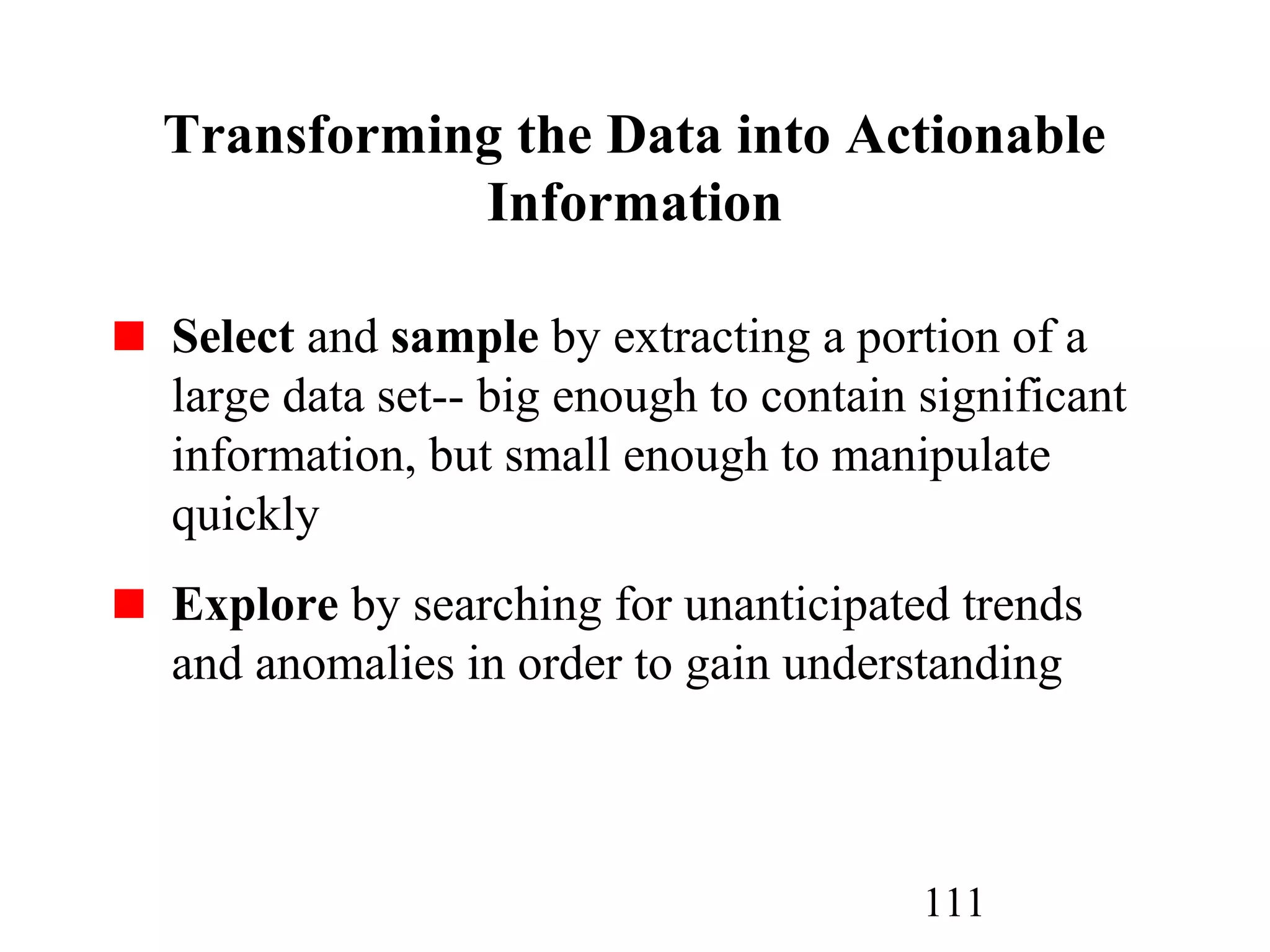 111
Transforming the Data into Actionable
Information
Select and sample by extracting a portion of a
large data set-- big enough to contain significant
information, but small enough to manipulate
quickly
Explore by searching for unanticipated trends
and anomalies in order to gain understanding
 