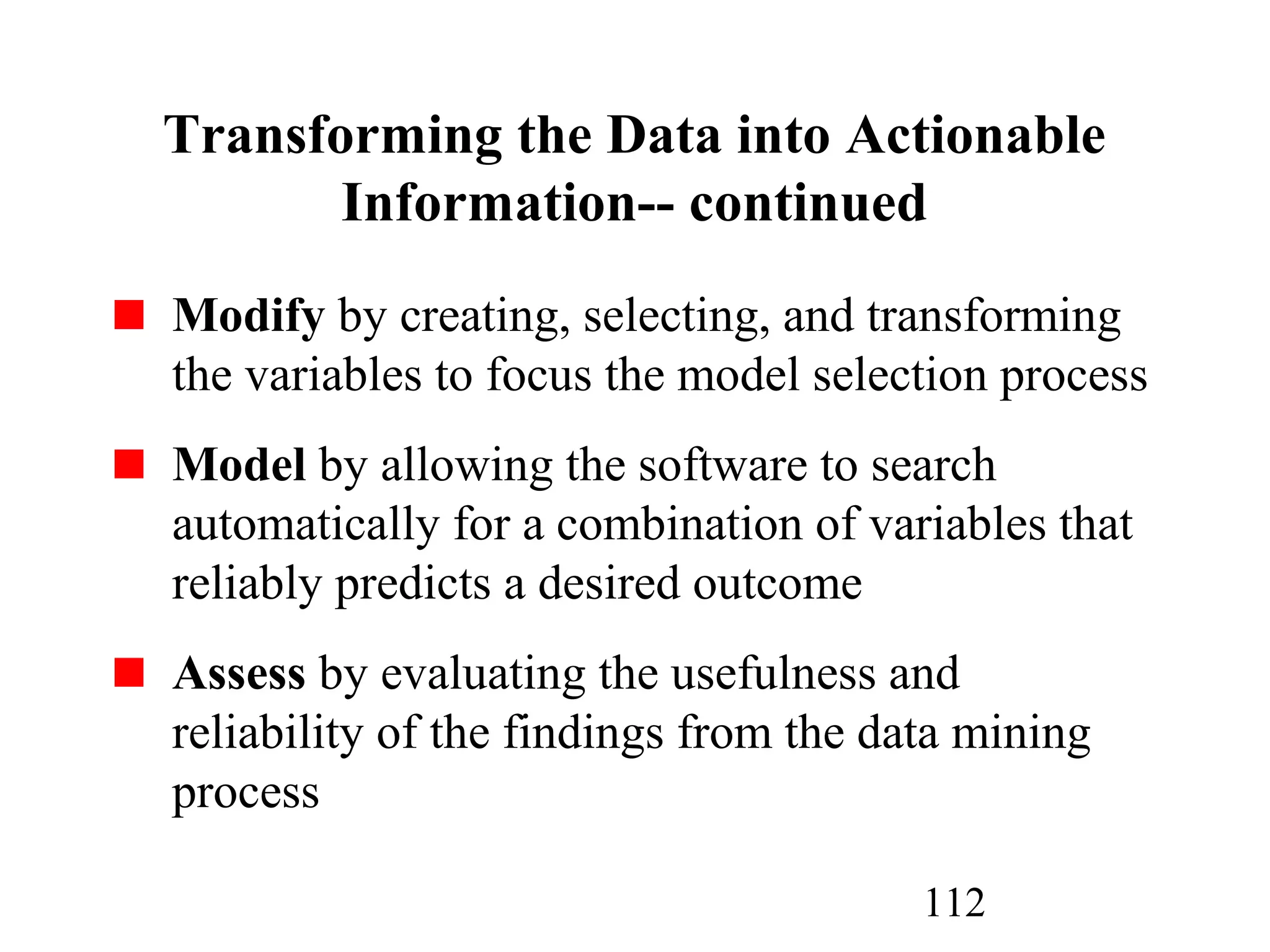 112
Modify by creating, selecting, and transforming
the variables to focus the model selection process
Model by allowing the software to search
automatically for a combination of variables that
reliably predicts a desired outcome
Assess by evaluating the usefulness and
reliability of the findings from the data mining
process
Transforming the Data into Actionable
Information-- continued
 