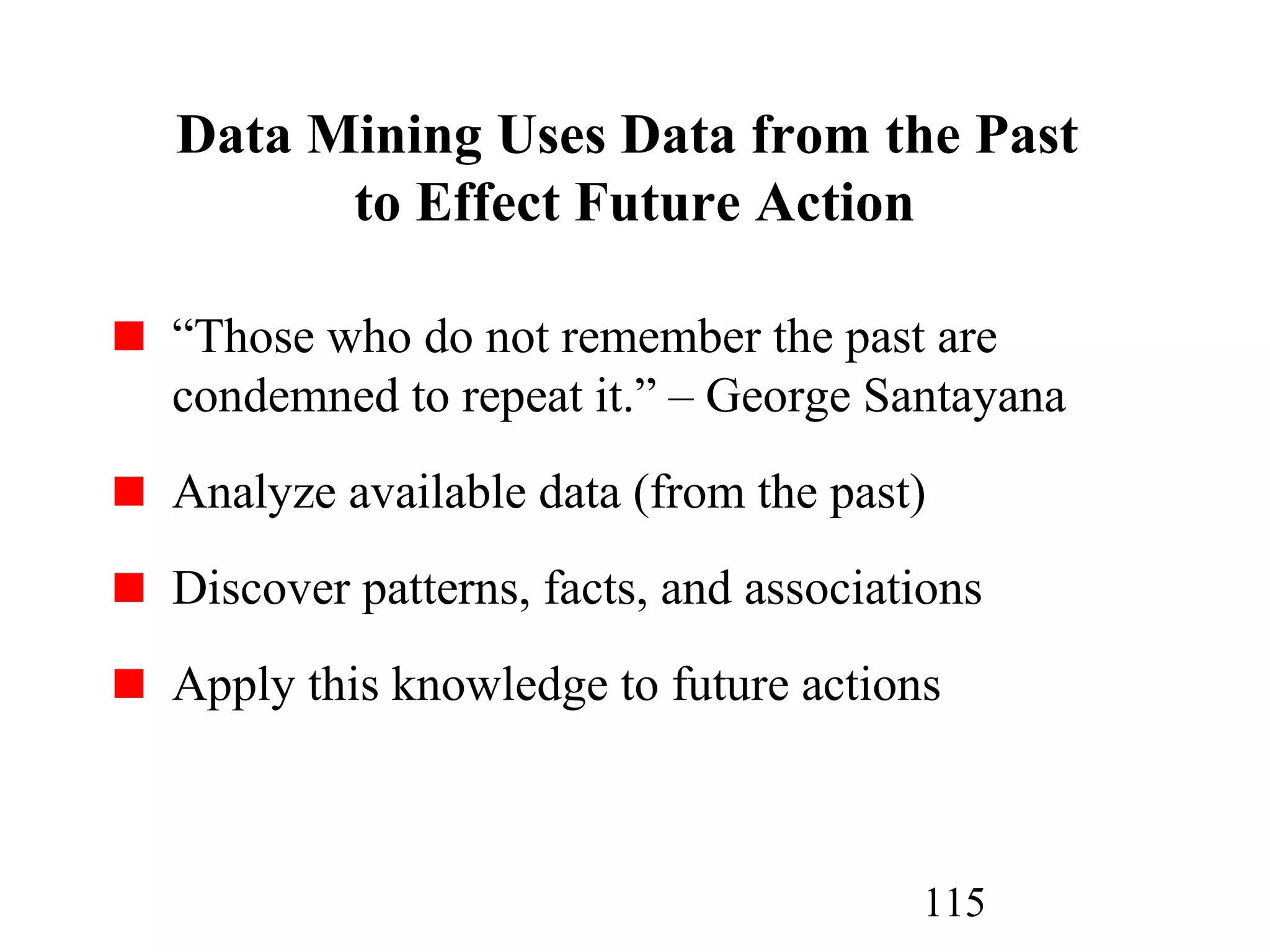 115
Data Mining Uses Data from the Past
to Effect Future Action
“Those who do not remember the past are
condemned to repeat it.” – George Santayana
Analyze available data (from the past)
Discover patterns, facts, and associations
Apply this knowledge to future actions
 